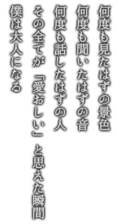 何度も見たはずの景色 何度も聞いたはずの音 何度も話したはずの人 その全てが「愛おしい」と思えた瞬間 僕は大人になる